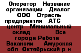 Оператор › Название организации ­ Диалог, ООО › Отрасль предприятия ­ АТС, call-центр › Минимальный оклад ­ 28 000 - Все города Работа » Вакансии   . Амурская обл.,Октябрьский р-н